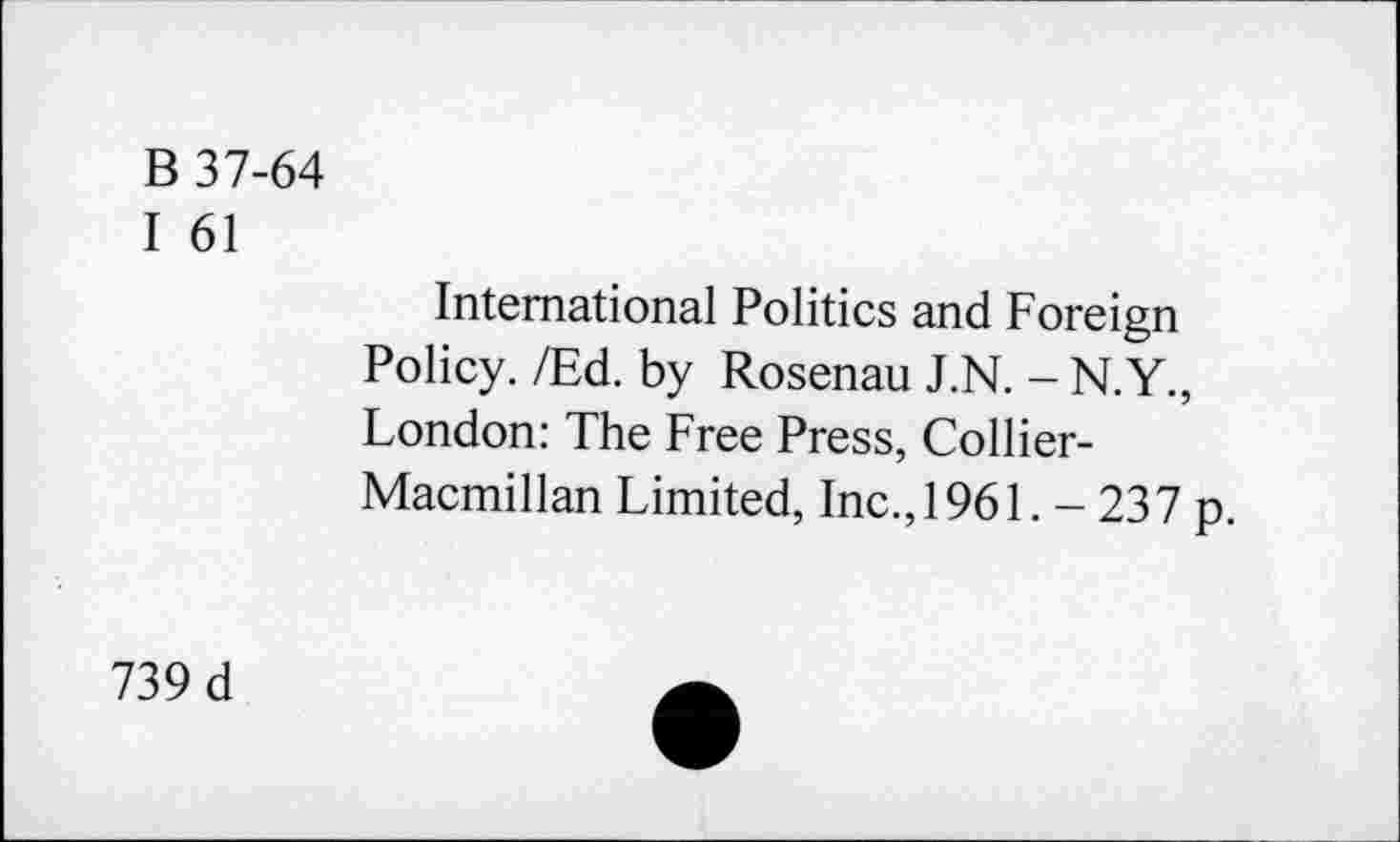 ﻿B 37-64
I 61
International Politics and Foreign Policy. /Ed. by Rosenau J.N. - N.Y., London: The Free Press, Collier-Macmillan Limited, Inc., 1961. - 237 p.
739 d